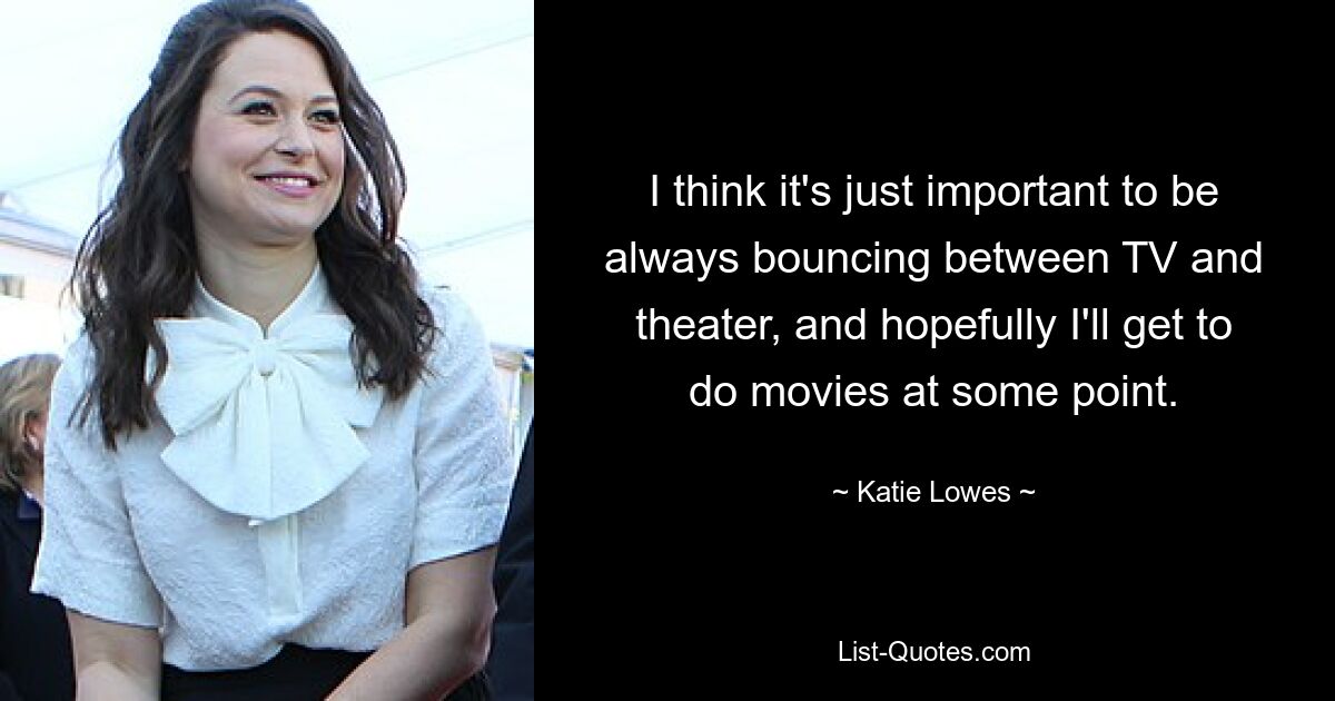 I think it's just important to be always bouncing between TV and theater, and hopefully I'll get to do movies at some point. — © Katie Lowes