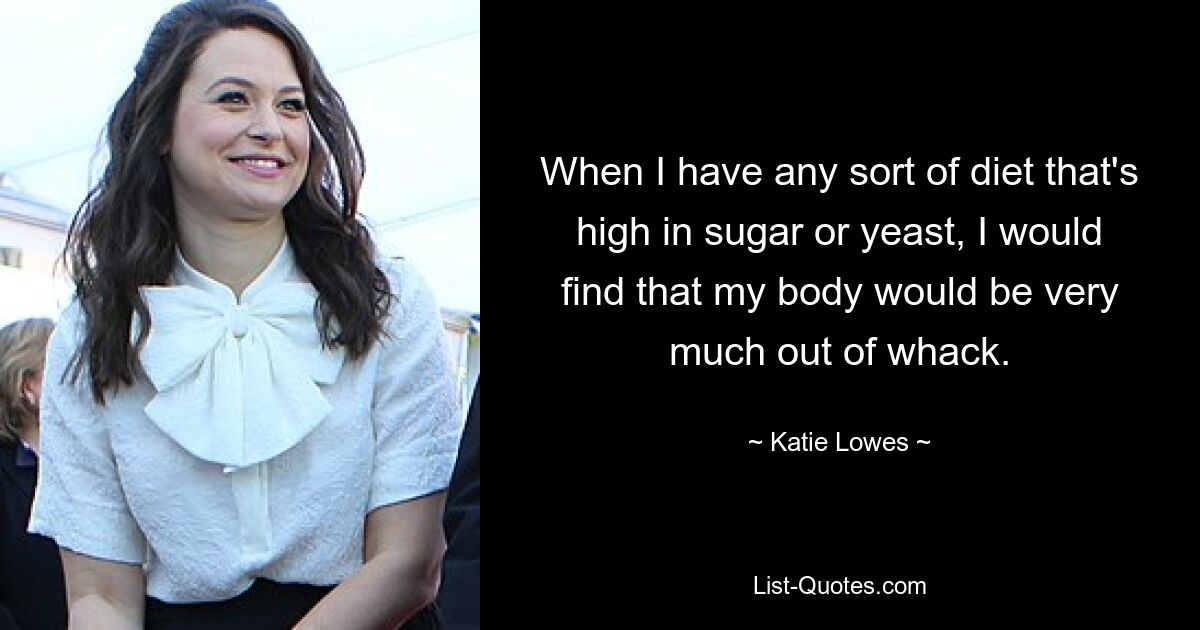 When I have any sort of diet that's high in sugar or yeast, I would find that my body would be very much out of whack. — © Katie Lowes