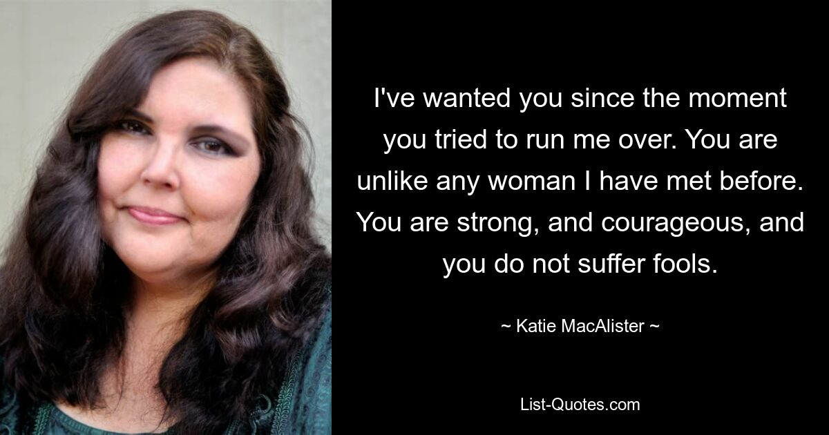 I've wanted you since the moment you tried to run me over. You are unlike any woman I have met before. You are strong, and courageous, and you do not suffer fools. — © Katie MacAlister