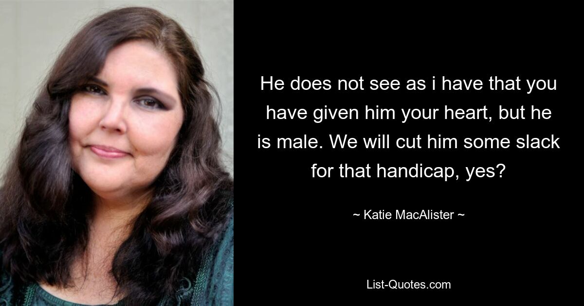 He does not see as i have that you have given him your heart, but he is male. We will cut him some slack for that handicap, yes? — © Katie MacAlister