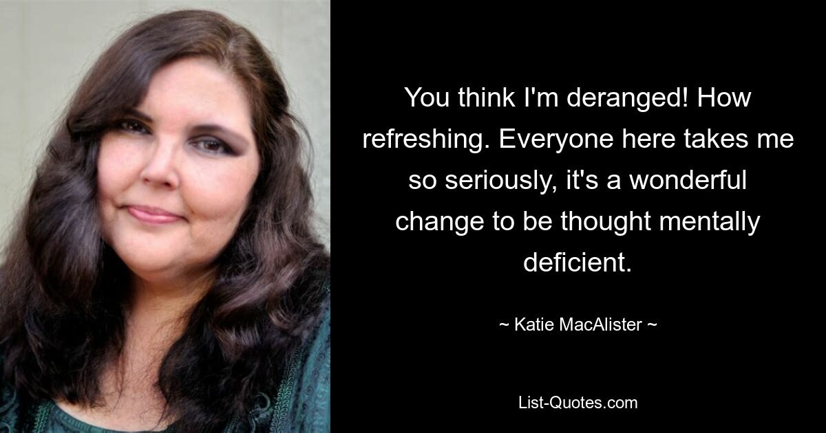 You think I'm deranged! How refreshing. Everyone here takes me so seriously, it's a wonderful change to be thought mentally deficient. — © Katie MacAlister