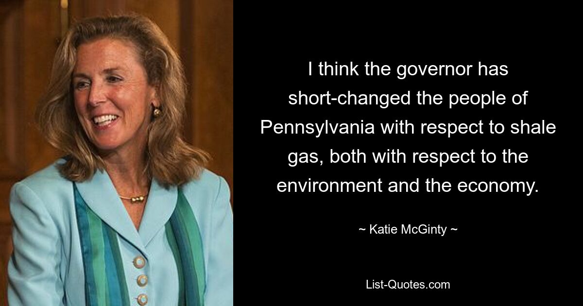 I think the governor has short-changed the people of Pennsylvania with respect to shale gas, both with respect to the environment and the economy. — © Katie McGinty