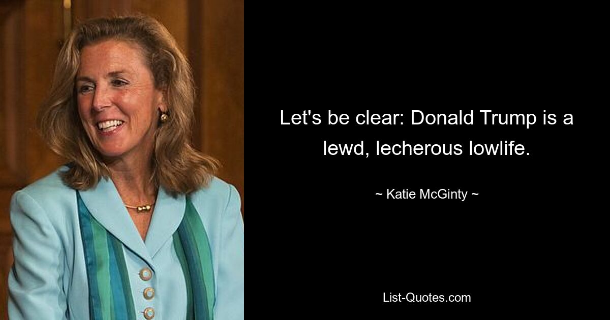 Let's be clear: Donald Trump is a lewd, lecherous lowlife. — © Katie McGinty