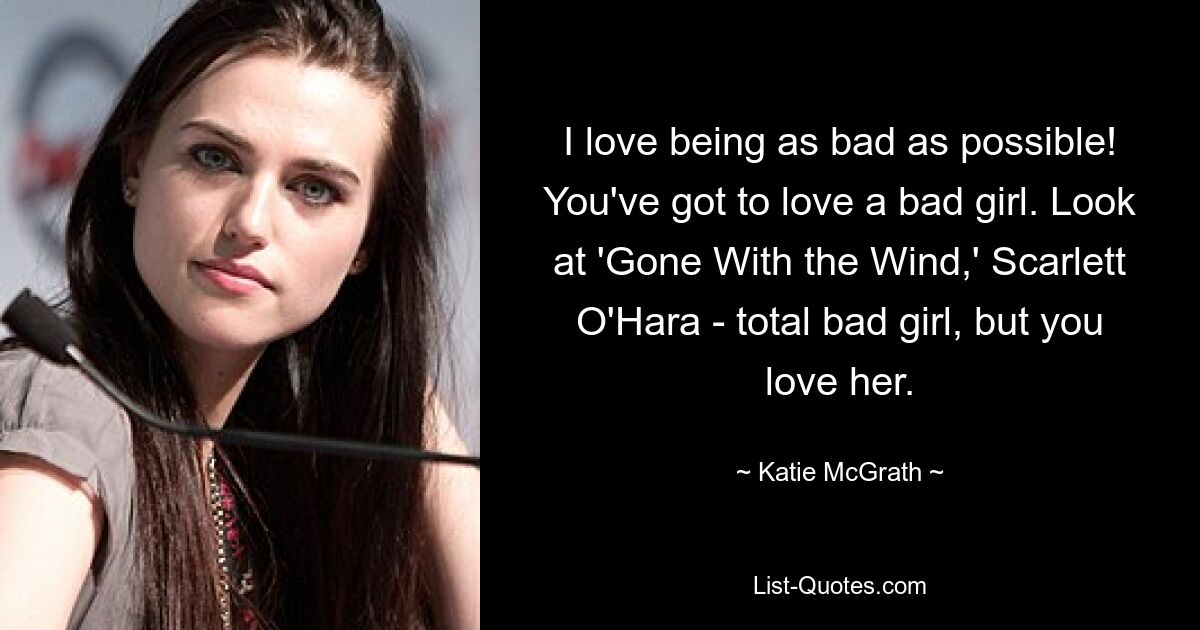 I love being as bad as possible! You've got to love a bad girl. Look at 'Gone With the Wind,' Scarlett O'Hara - total bad girl, but you love her. — © Katie McGrath