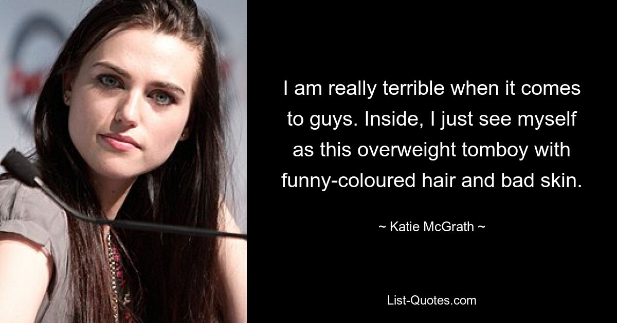 I am really terrible when it comes to guys. Inside, I just see myself as this overweight tomboy with funny-coloured hair and bad skin. — © Katie McGrath