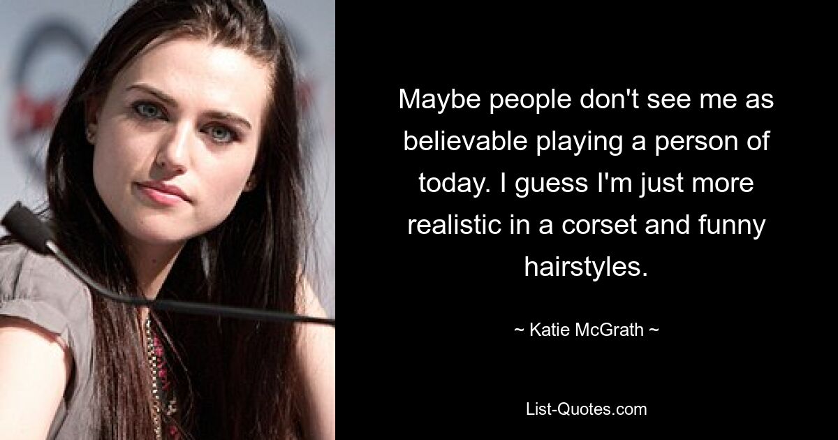 Maybe people don't see me as believable playing a person of today. I guess I'm just more realistic in a corset and funny hairstyles. — © Katie McGrath