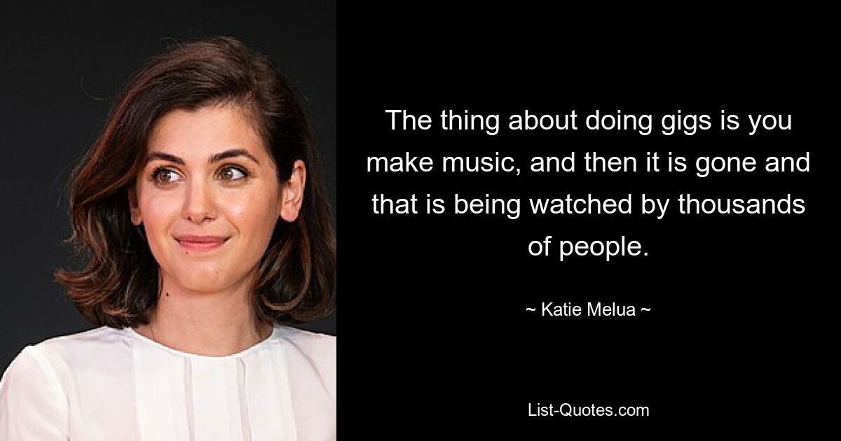 The thing about doing gigs is you make music, and then it is gone and that is being watched by thousands of people. — © Katie Melua