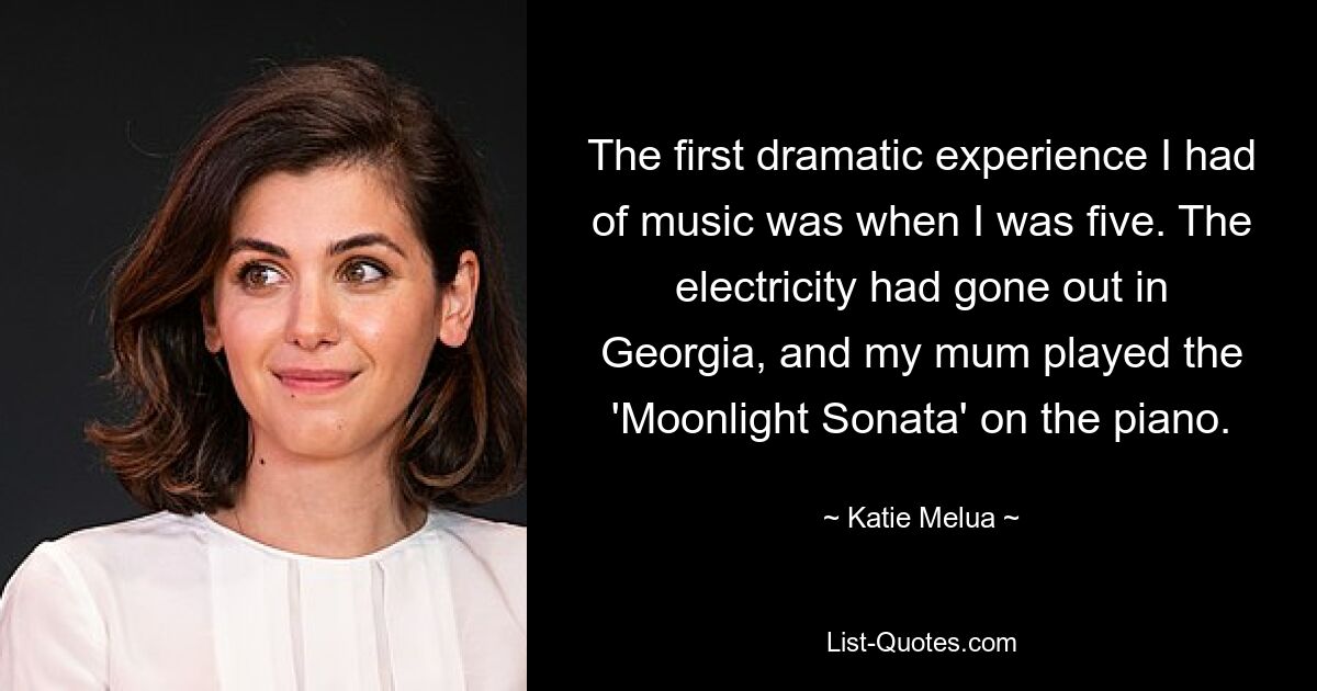 The first dramatic experience I had of music was when I was five. The electricity had gone out in Georgia, and my mum played the 'Moonlight Sonata' on the piano. — © Katie Melua