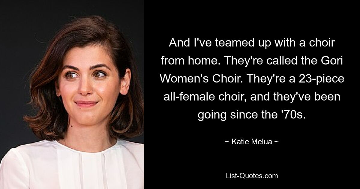 And I've teamed up with a choir from home. They're called the Gori Women's Choir. They're a 23-piece all-female choir, and they've been going since the '70s. — © Katie Melua