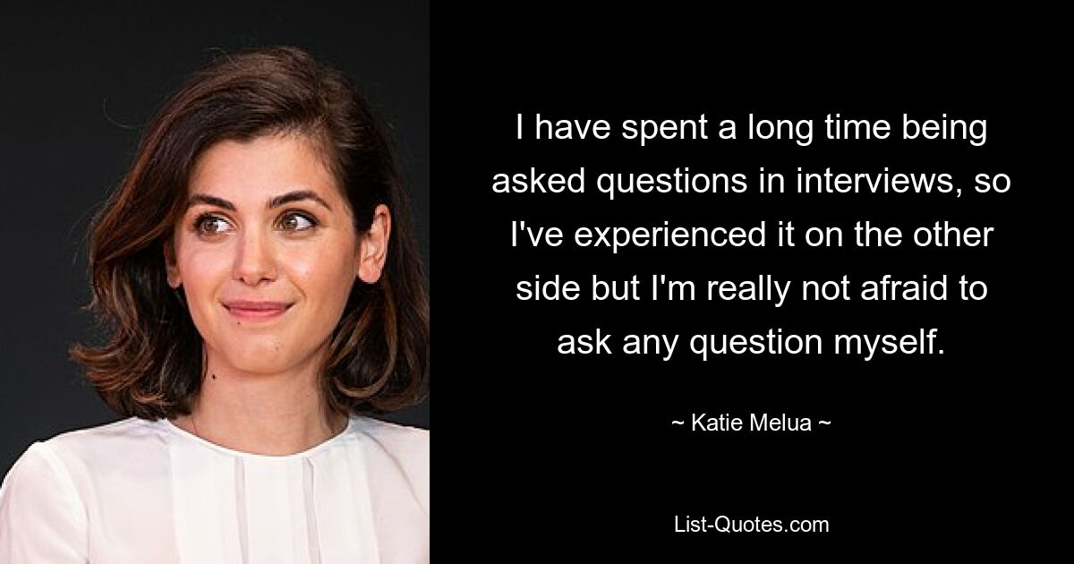 I have spent a long time being asked questions in interviews, so I've experienced it on the other side but I'm really not afraid to ask any question myself. — © Katie Melua