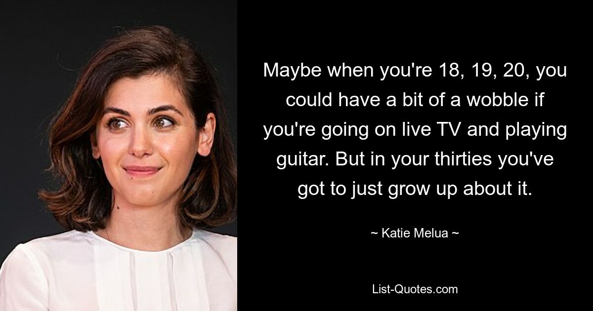 Maybe when you're 18, 19, 20, you could have a bit of a wobble if you're going on live TV and playing guitar. But in your thirties you've got to just grow up about it. — © Katie Melua