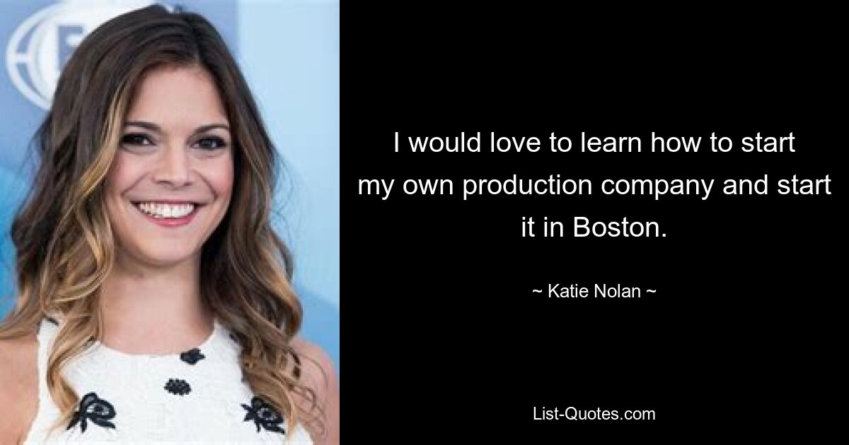 I would love to learn how to start my own production company and start it in Boston. — © Katie Nolan