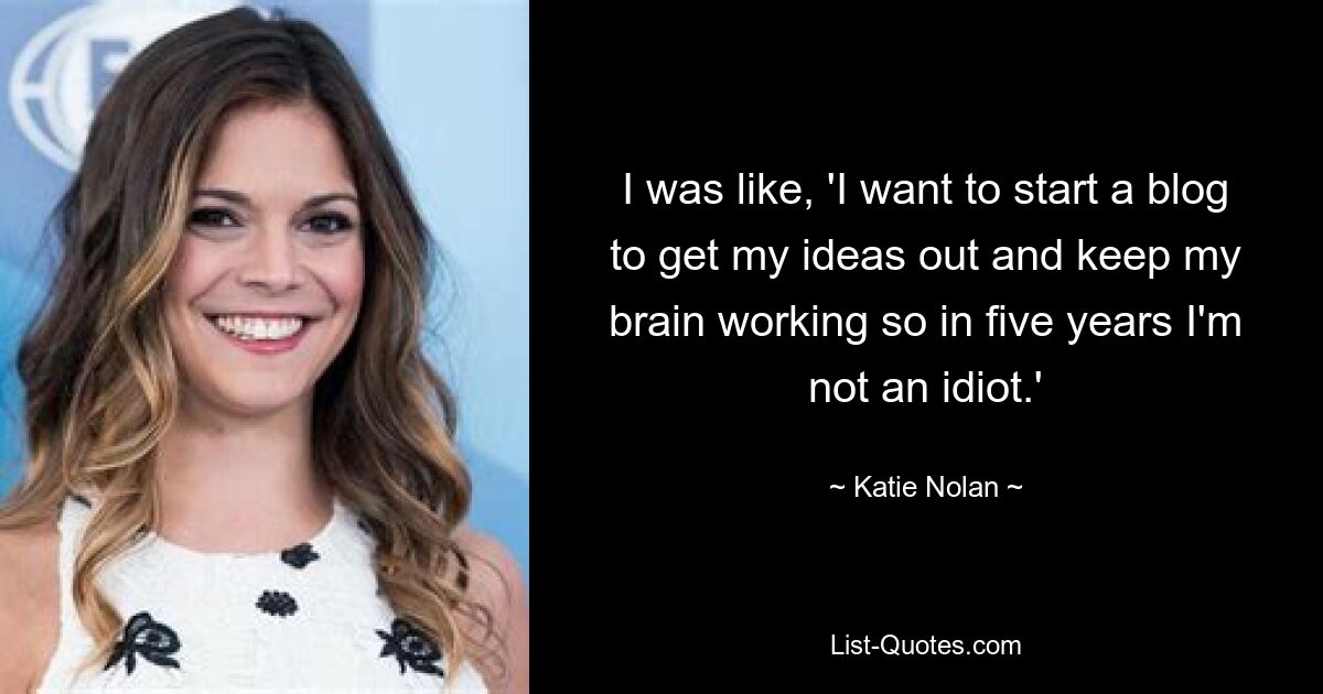 I was like, 'I want to start a blog to get my ideas out and keep my brain working so in five years I'm not an idiot.' — © Katie Nolan