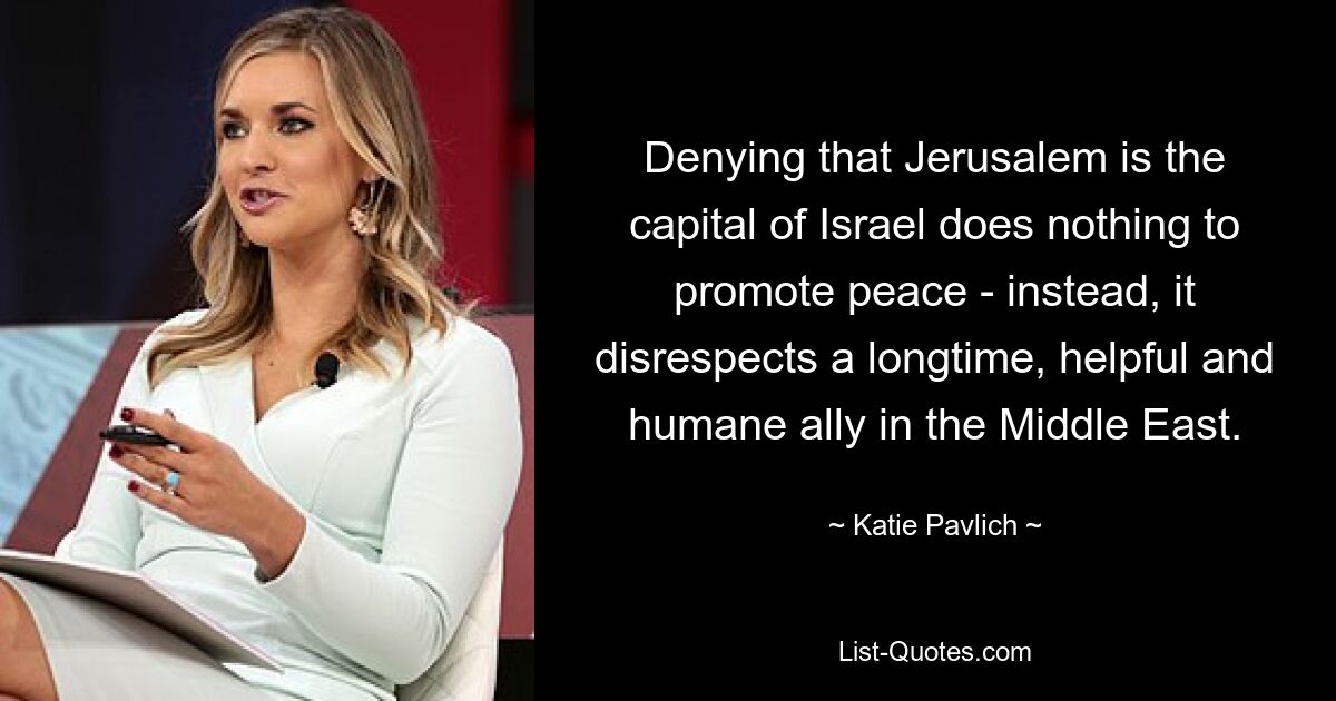 Denying that Jerusalem is the capital of Israel does nothing to promote peace - instead, it disrespects a longtime, helpful and humane ally in the Middle East. — © Katie Pavlich