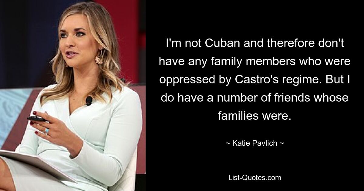 I'm not Cuban and therefore don't have any family members who were oppressed by Castro's regime. But I do have a number of friends whose families were. — © Katie Pavlich