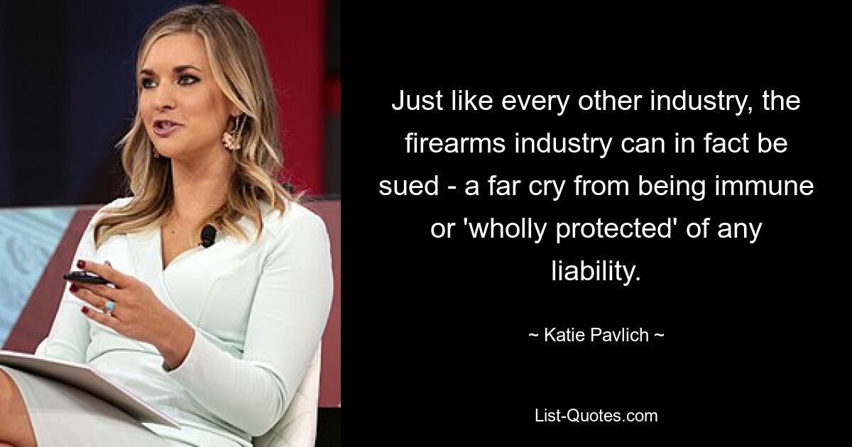 Just like every other industry, the firearms industry can in fact be sued - a far cry from being immune or 'wholly protected' of any liability. — © Katie Pavlich