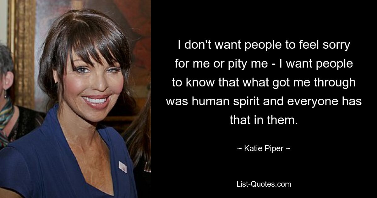 I don't want people to feel sorry for me or pity me - I want people to know that what got me through was human spirit and everyone has that in them. — © Katie Piper