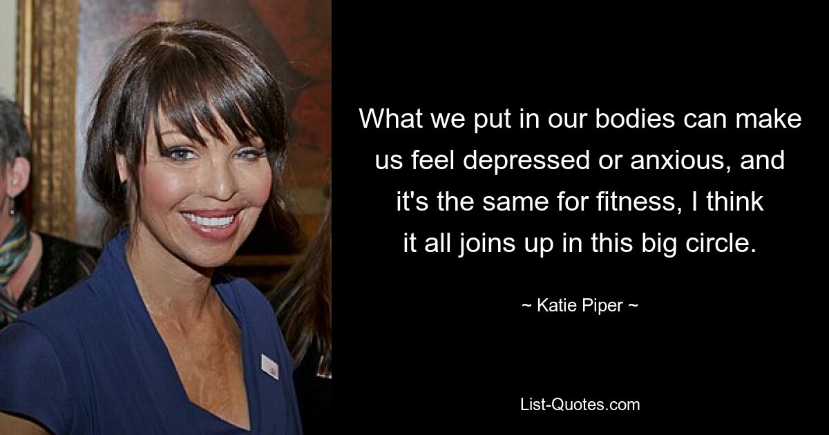 What we put in our bodies can make us feel depressed or anxious, and it's the same for fitness, I think it all joins up in this big circle. — © Katie Piper