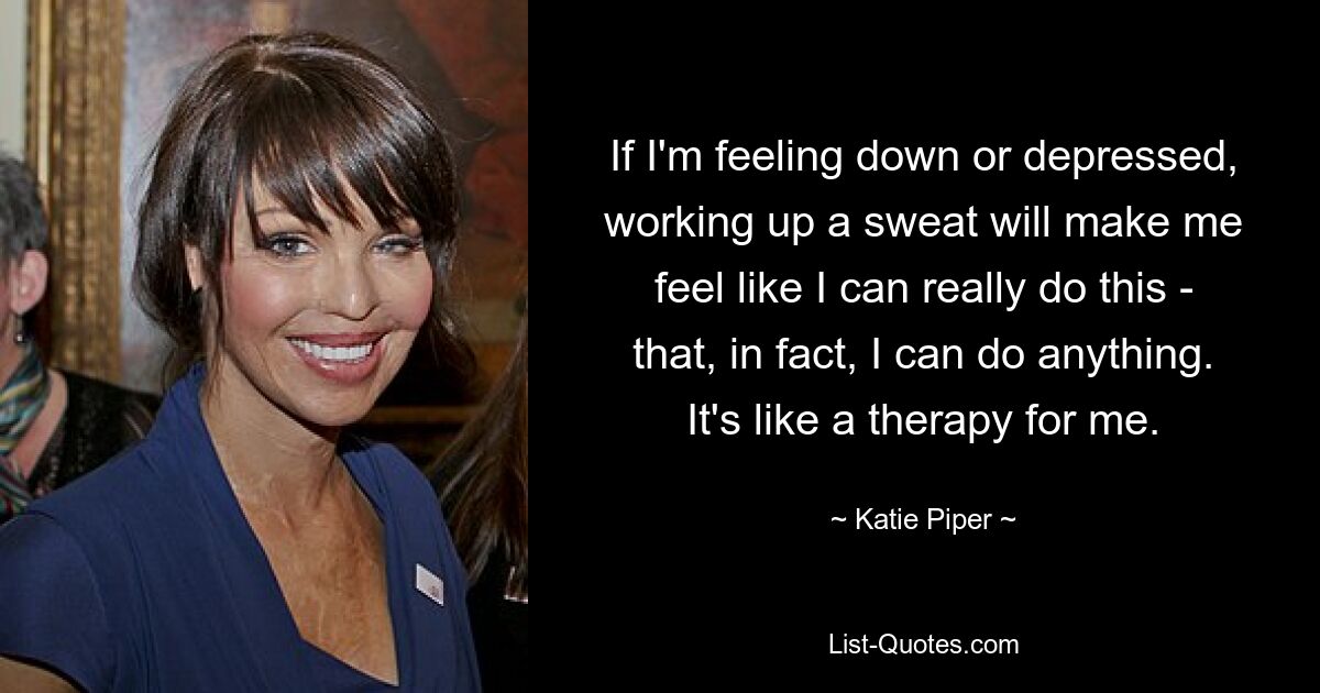 If I'm feeling down or depressed, working up a sweat will make me feel like I can really do this - that, in fact, I can do anything. It's like a therapy for me. — © Katie Piper