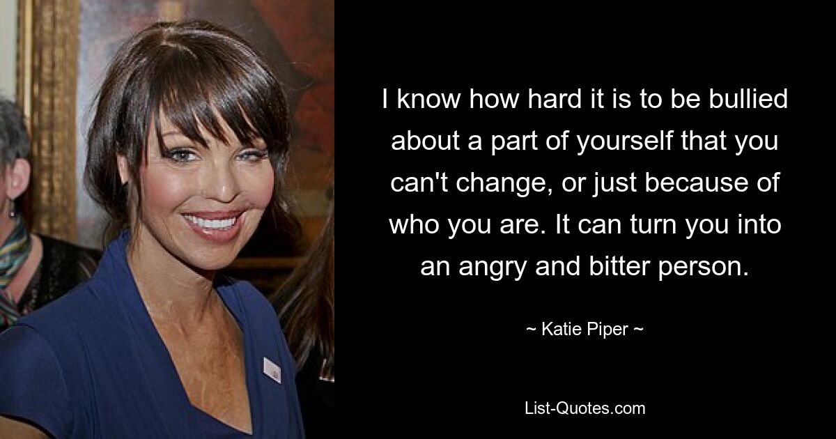 I know how hard it is to be bullied about a part of yourself that you can't change, or just because of who you are. It can turn you into an angry and bitter person. — © Katie Piper