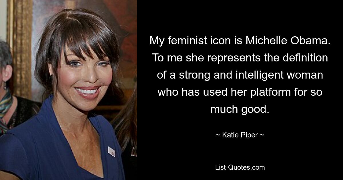 My feminist icon is Michelle Obama. To me she represents the definition of a strong and intelligent woman who has used her platform for so much good. — © Katie Piper