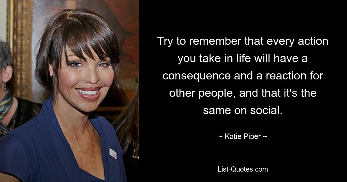 Try to remember that every action you take in life will have a consequence and a reaction for other people, and that it's the same on social. — © Katie Piper