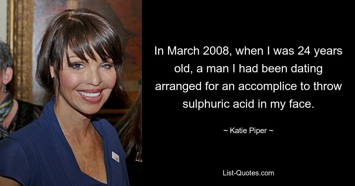 In March 2008, when I was 24 years old, a man I had been dating arranged for an accomplice to throw sulphuric acid in my face. — © Katie Piper