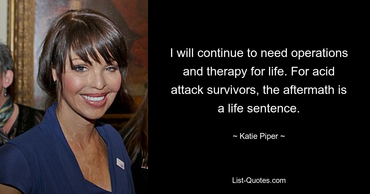 I will continue to need operations and therapy for life. For acid attack survivors, the aftermath is a life sentence. — © Katie Piper