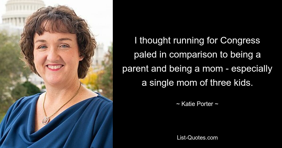 I thought running for Congress paled in comparison to being a parent and being a mom - especially a single mom of three kids. — © Katie Porter