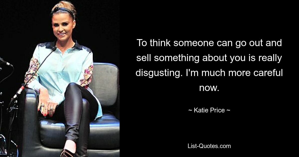 To think someone can go out and sell something about you is really disgusting. I'm much more careful now. — © Katie Price