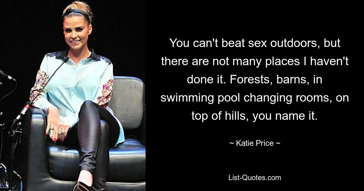 You can't beat sex outdoors, but there are not many places I haven't done it. Forests, barns, in swimming pool changing rooms, on top of hills, you name it. — © Katie Price