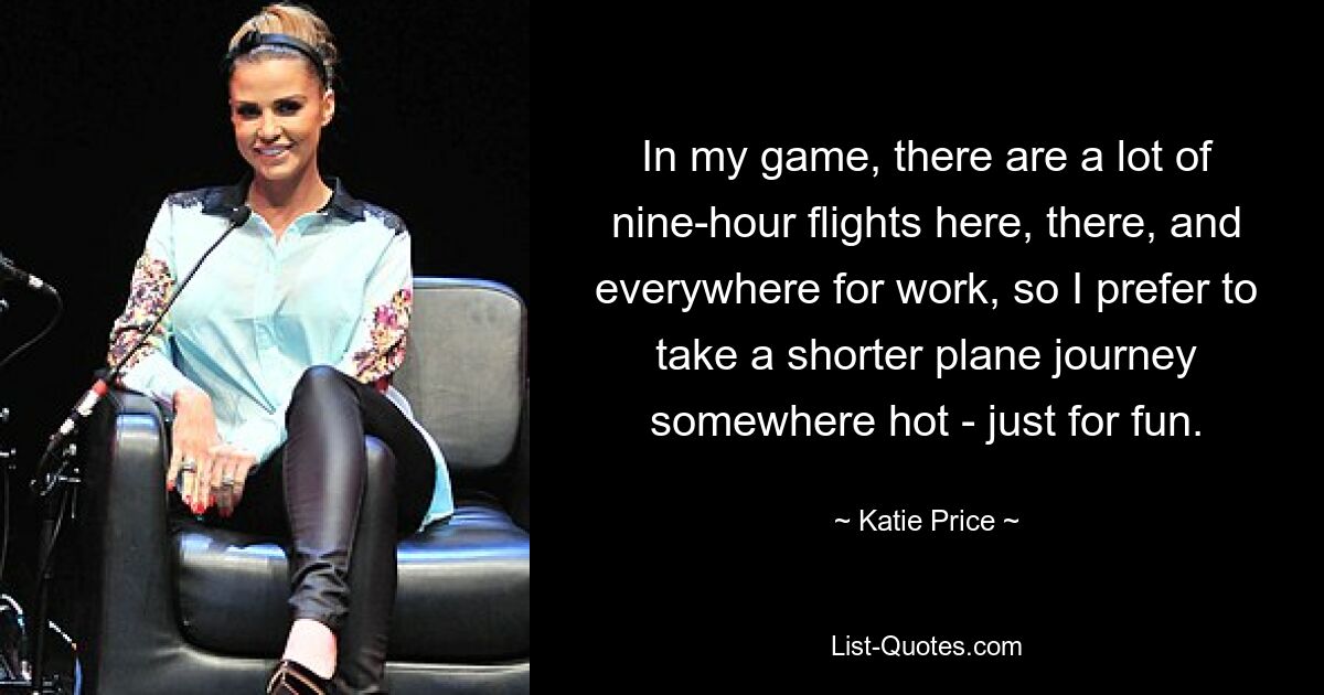 In my game, there are a lot of nine-hour flights here, there, and everywhere for work, so I prefer to take a shorter plane journey somewhere hot - just for fun. — © Katie Price