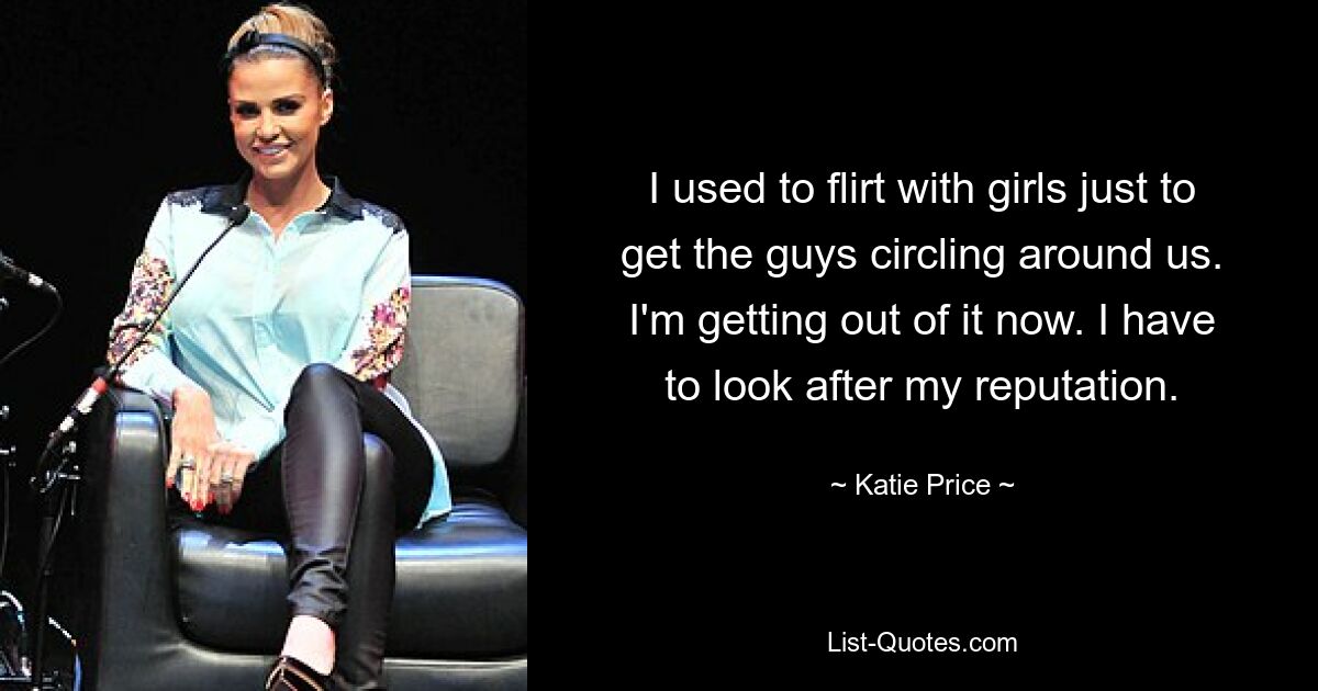 I used to flirt with girls just to get the guys circling around us. I'm getting out of it now. I have to look after my reputation. — © Katie Price