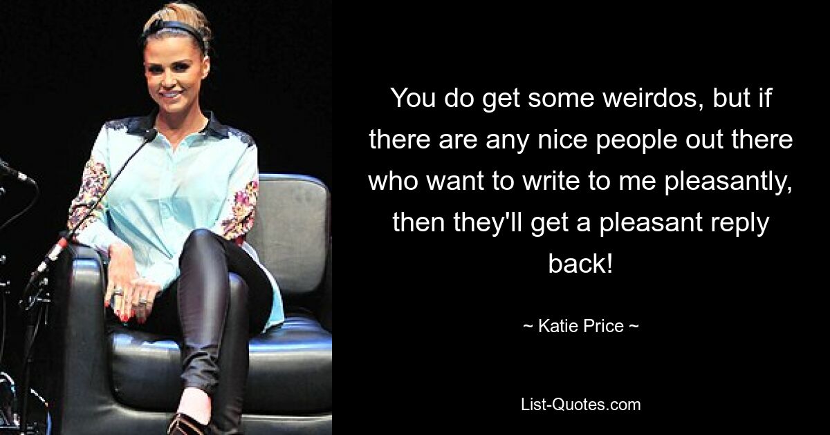 You do get some weirdos, but if there are any nice people out there who want to write to me pleasantly, then they'll get a pleasant reply back! — © Katie Price