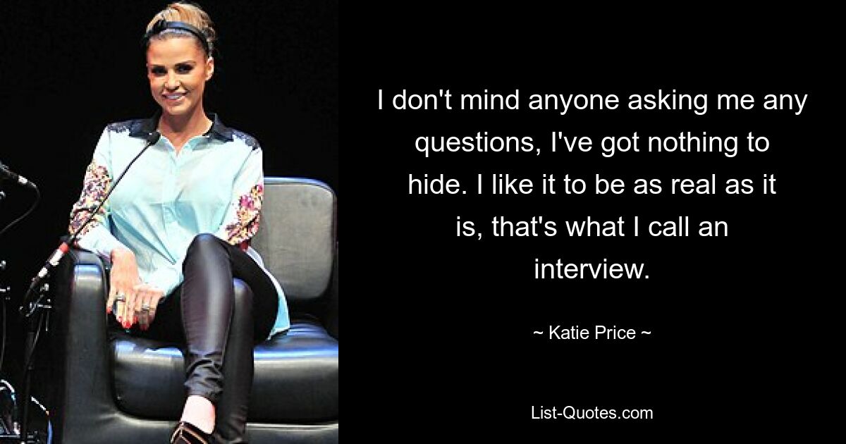 I don't mind anyone asking me any questions, I've got nothing to hide. I like it to be as real as it is, that's what I call an interview. — © Katie Price