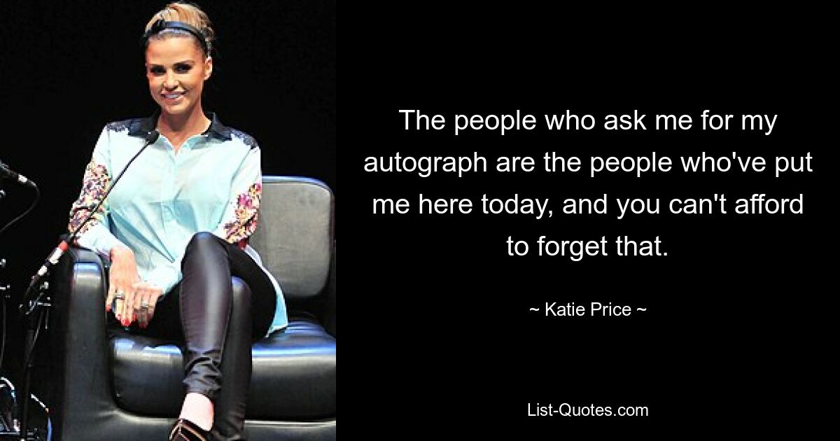 The people who ask me for my autograph are the people who've put me here today, and you can't afford to forget that. — © Katie Price