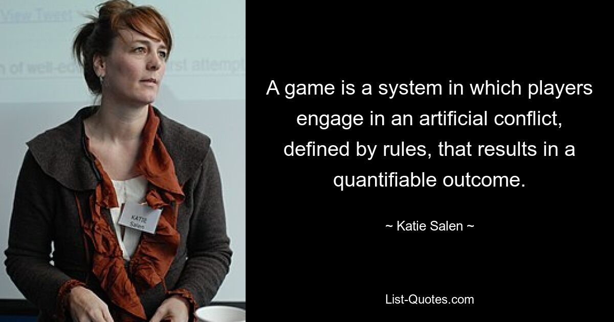 A game is a system in which players engage in an artificial conflict, defined by rules, that results in a quantifiable outcome. — © Katie Salen