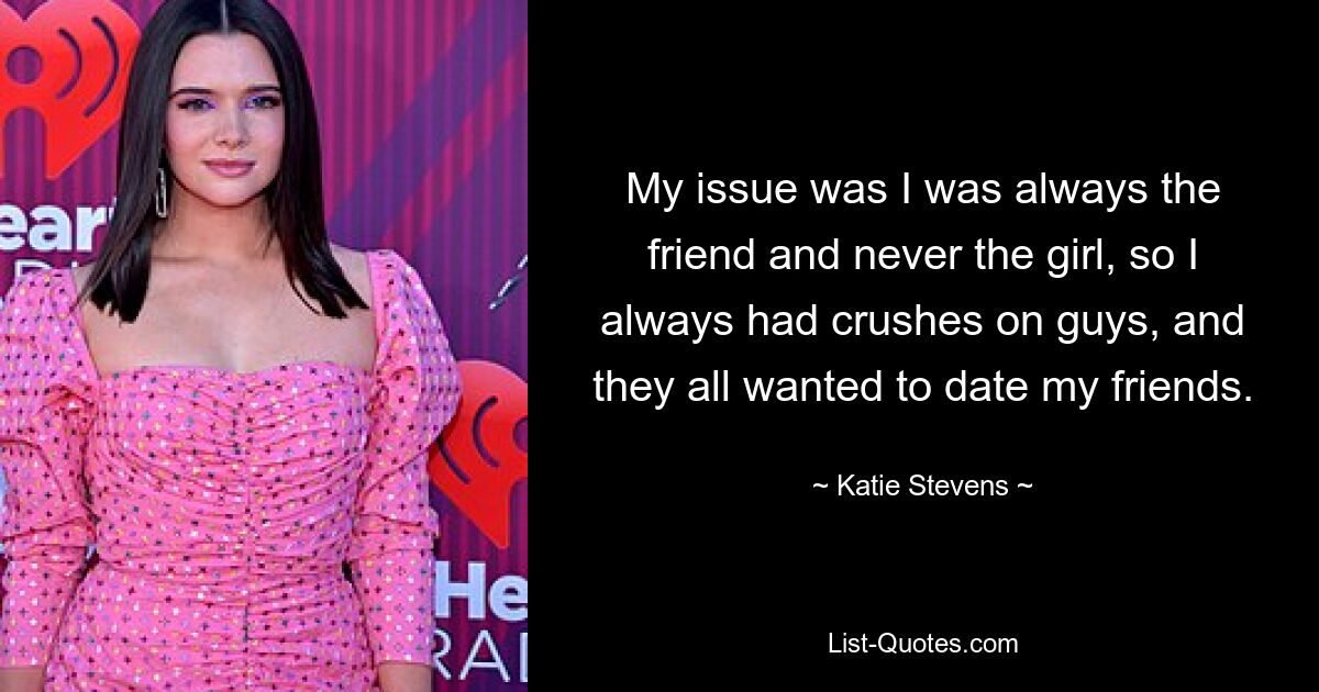 My issue was I was always the friend and never the girl, so I always had crushes on guys, and they all wanted to date my friends. — © Katie Stevens