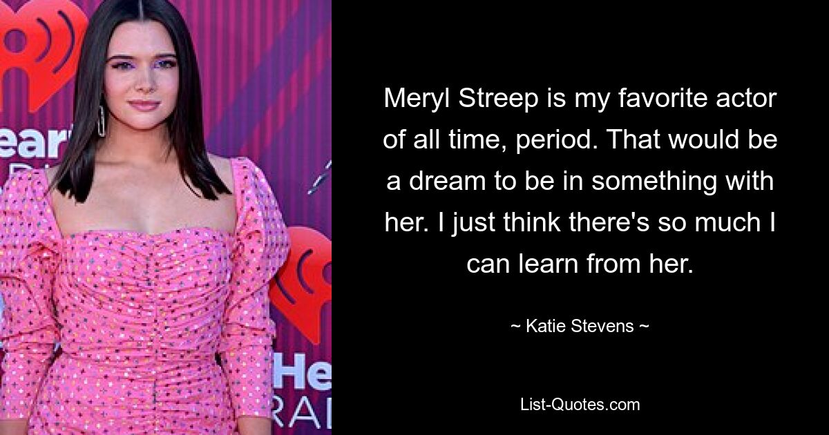 Meryl Streep is my favorite actor of all time, period. That would be a dream to be in something with her. I just think there's so much I can learn from her. — © Katie Stevens