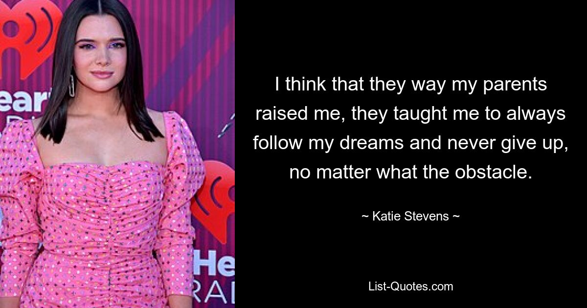 I think that they way my parents raised me, they taught me to always follow my dreams and never give up, no matter what the obstacle. — © Katie Stevens