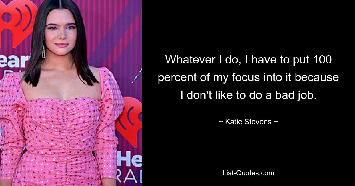 Whatever I do, I have to put 100 percent of my focus into it because I don't like to do a bad job. — © Katie Stevens