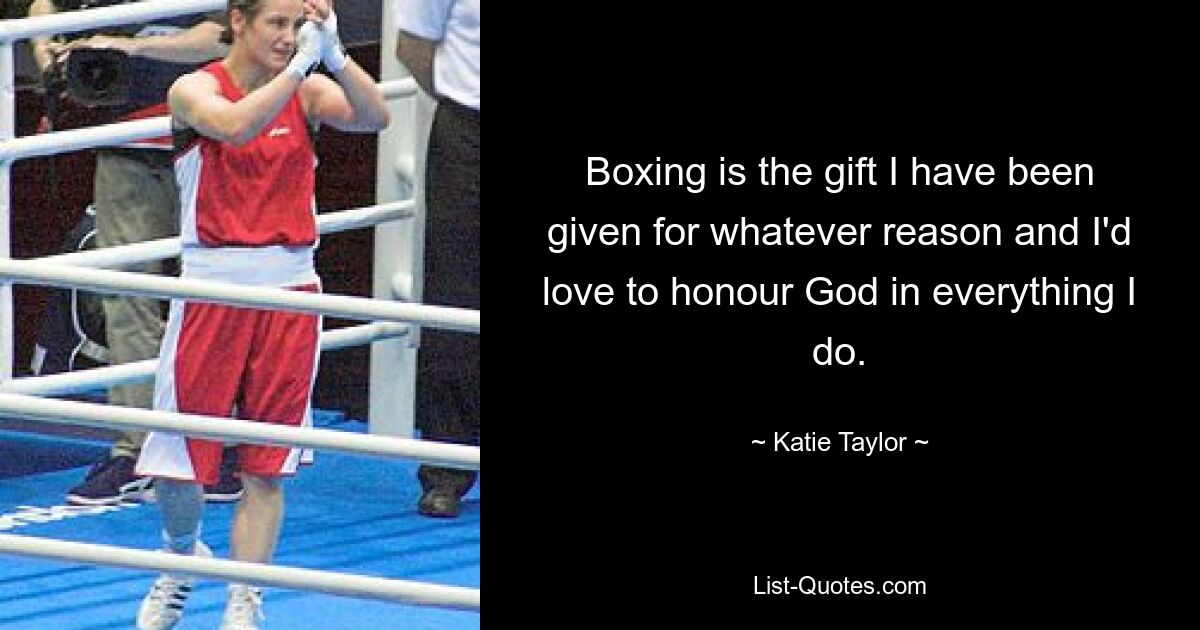 Boxing is the gift I have been given for whatever reason and I'd love to honour God in everything I do. — © Katie Taylor