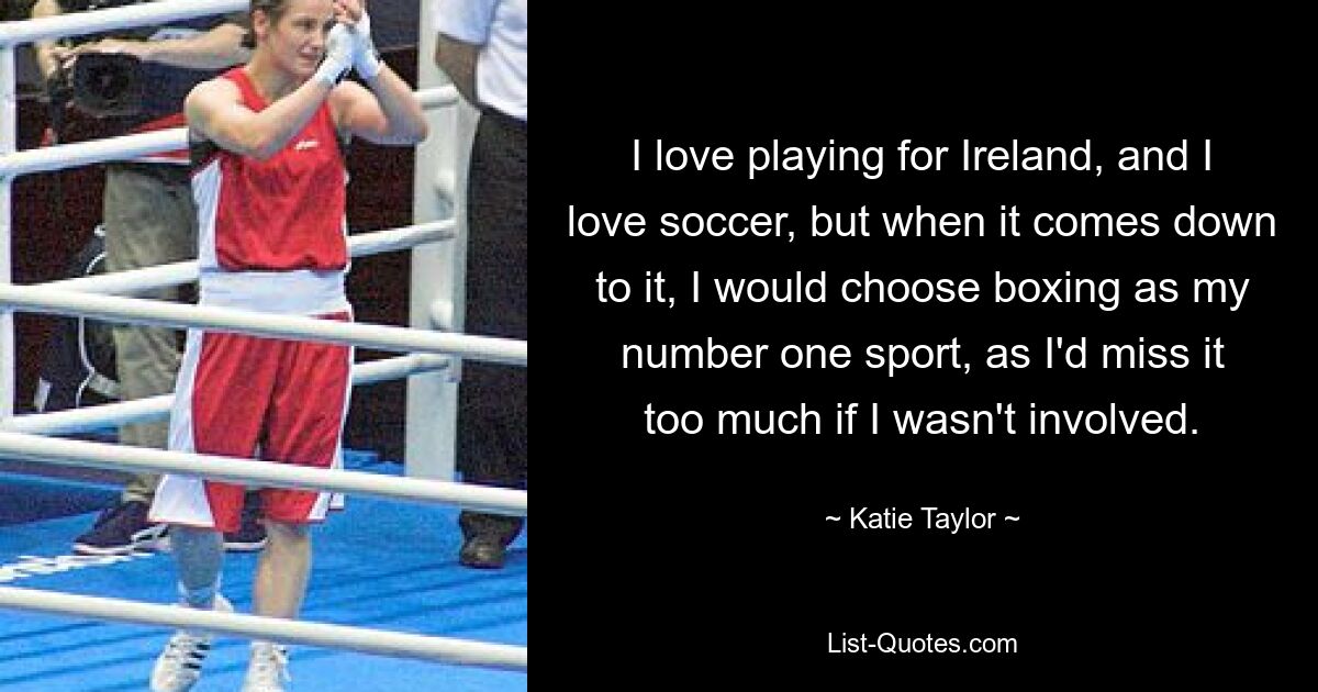 I love playing for Ireland, and I love soccer, but when it comes down to it, I would choose boxing as my number one sport, as I'd miss it too much if I wasn't involved. — © Katie Taylor