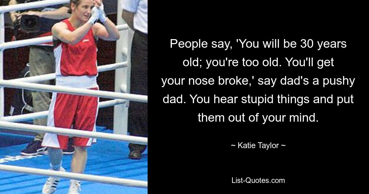 People say, 'You will be 30 years old; you're too old. You'll get your nose broke,' say dad's a pushy dad. You hear stupid things and put them out of your mind. — © Katie Taylor