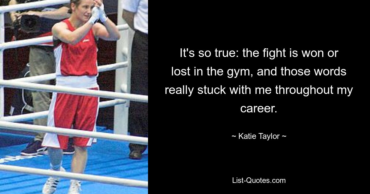 It's so true: the fight is won or lost in the gym, and those words really stuck with me throughout my career. — © Katie Taylor