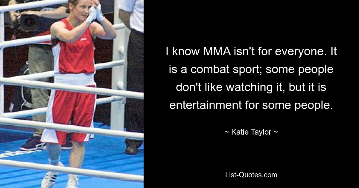 I know MMA isn't for everyone. It is a combat sport; some people don't like watching it, but it is entertainment for some people. — © Katie Taylor