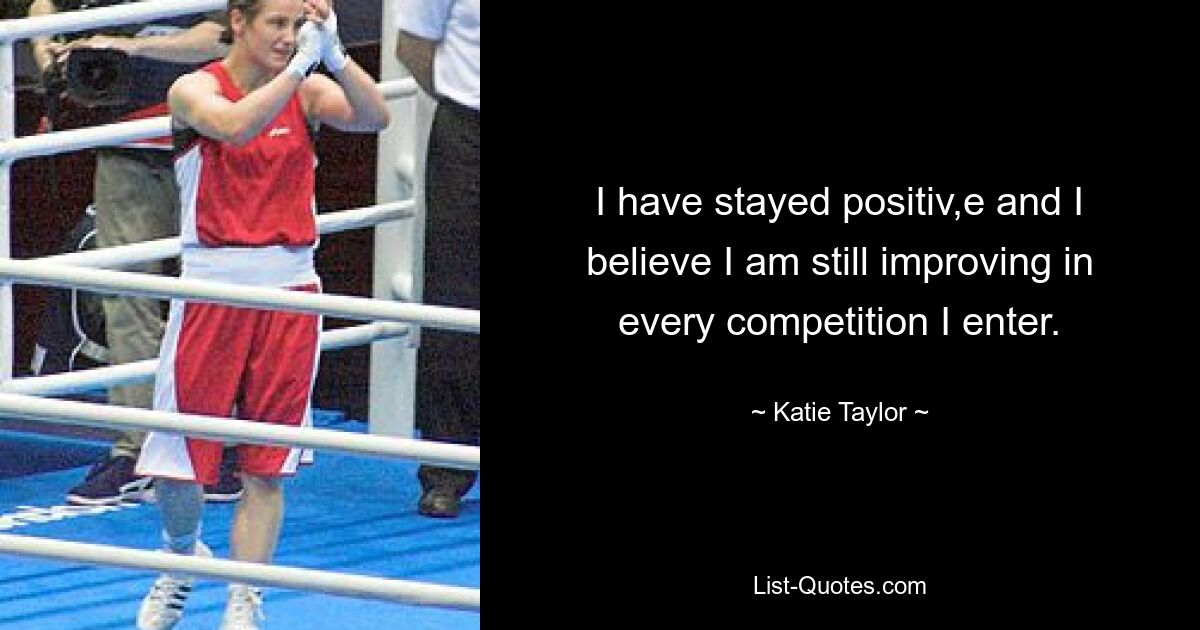 I have stayed positiv,e and I believe I am still improving in every competition I enter. — © Katie Taylor