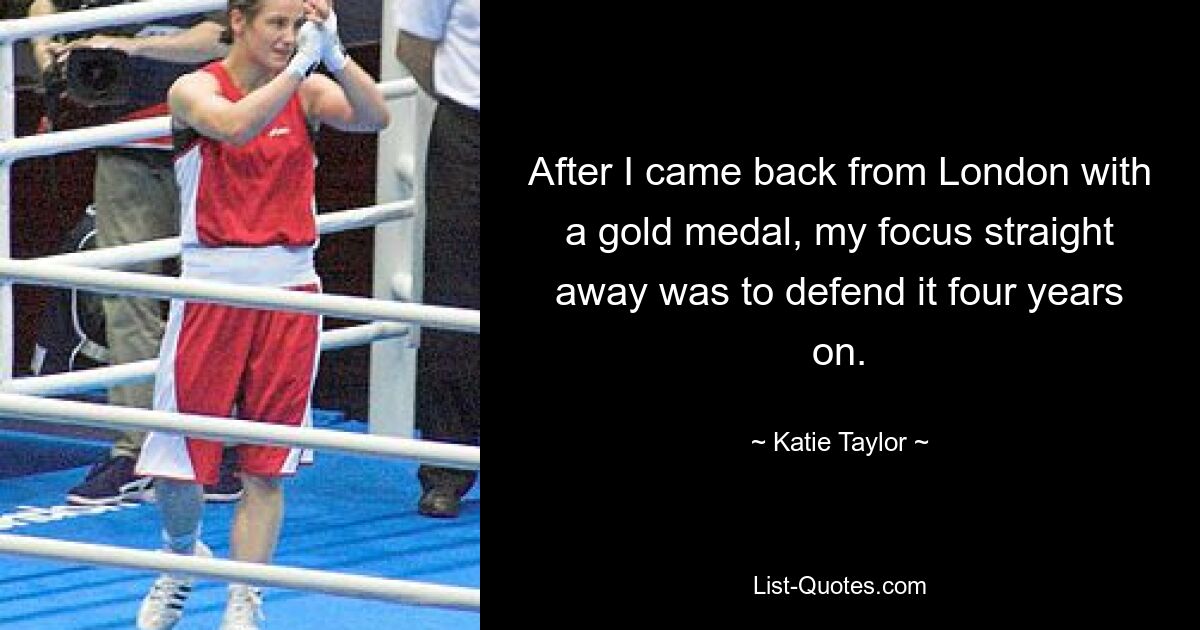 After I came back from London with a gold medal, my focus straight away was to defend it four years on. — © Katie Taylor