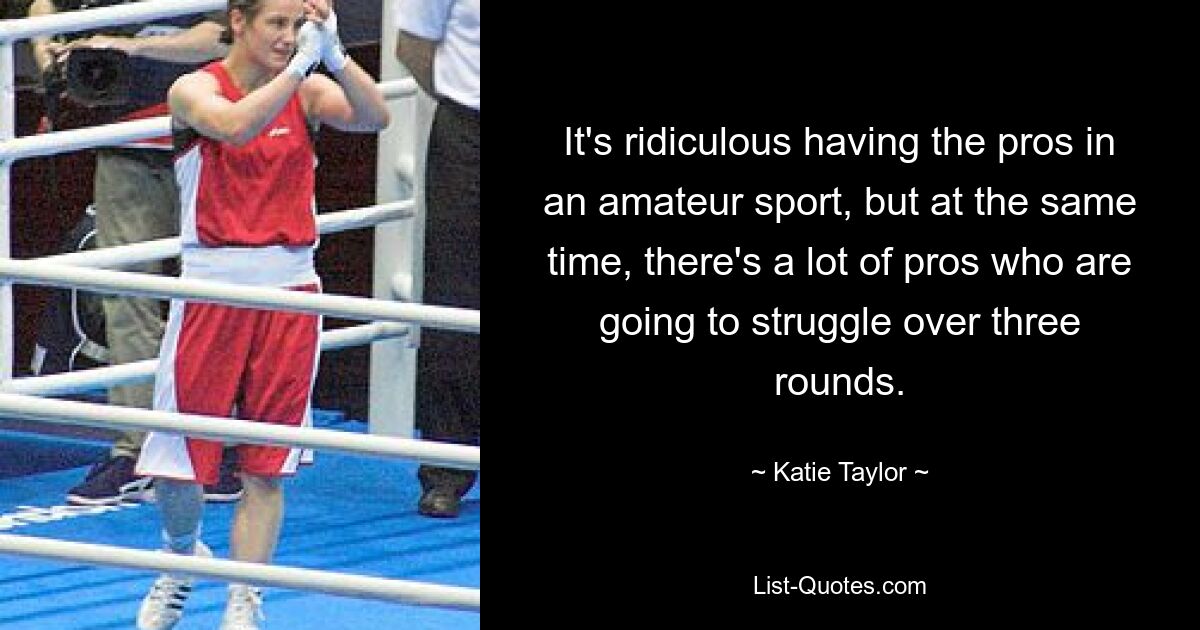 It's ridiculous having the pros in an amateur sport, but at the same time, there's a lot of pros who are going to struggle over three rounds. — © Katie Taylor