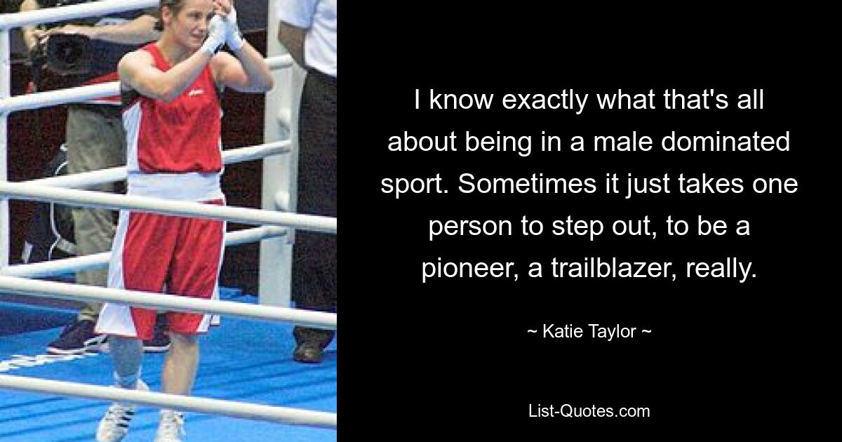 I know exactly what that's all about being in a male dominated sport. Sometimes it just takes one person to step out, to be a pioneer, a trailblazer, really. — © Katie Taylor